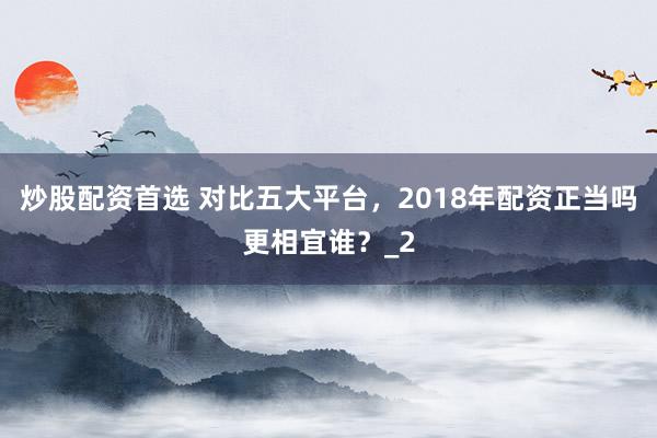 炒股配资首选 对比五大平台，2018年配资正当吗更相宜谁？_2