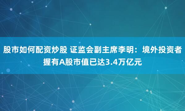股市如何配资炒股 证监会副主席李明：境外投资者握有A股市值已达3.4万亿元