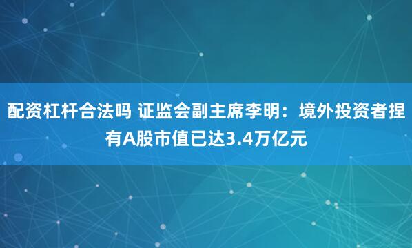 配资杠杆合法吗 证监会副主席李明：境外投资者捏有A股市值已达3.4万亿元