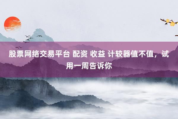 股票网络交易平台 配资 收益 计较器值不值，试用一周告诉你