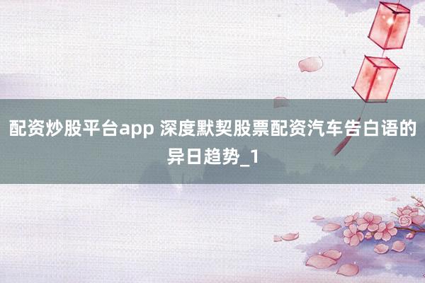 配资炒股平台app 深度默契股票配资汽车告白语的异日趋势_1