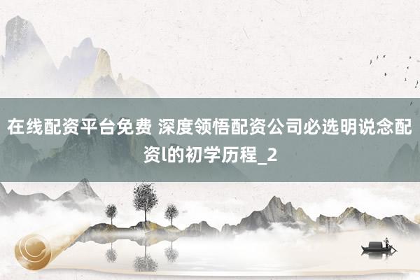 在线配资平台免费 深度领悟配资公司必选明说念配资l的初学历程_2