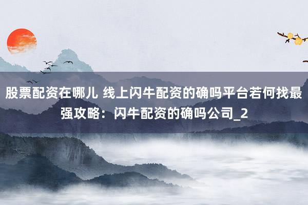 股票配资在哪儿 线上闪牛配资的确吗平台若何找最强攻略：闪牛配资的确吗公司_2