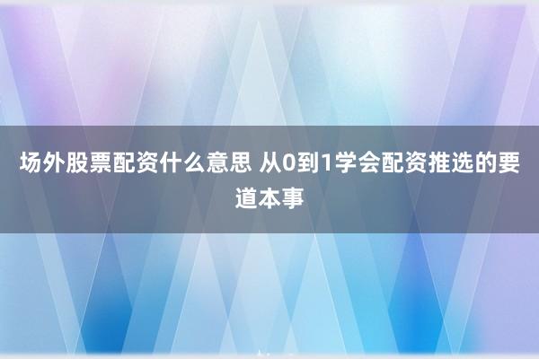场外股票配资什么意思 从0到1学会配资推选的要道本事
