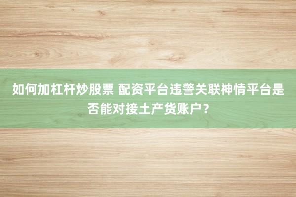 如何加杠杆炒股票 配资平台违警关联神情平台是否能对接土产货账户?