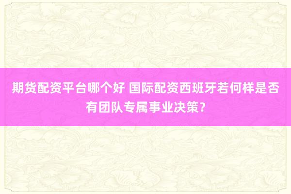 期货配资平台哪个好 国际配资西班牙若何样是否有团队专属事业决策？