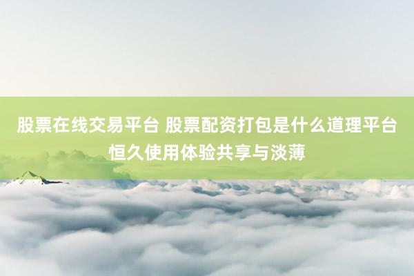 股票在线交易平台 股票配资打包是什么道理平台恒久使用体验共享与淡薄