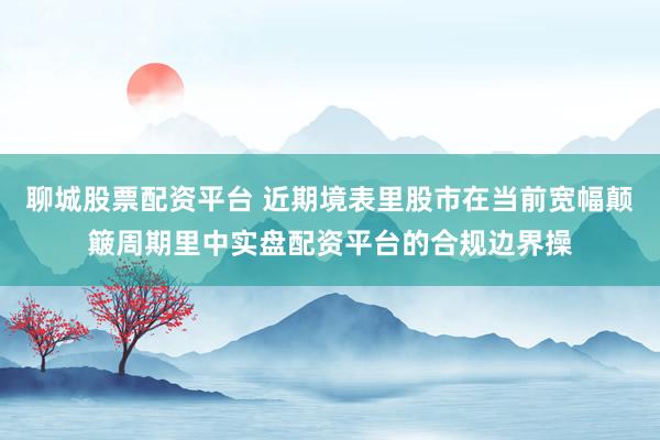 聊城股票配资平台 近期境表里股市在当前宽幅颠簸周期里中实盘配资平台的合规边界操
