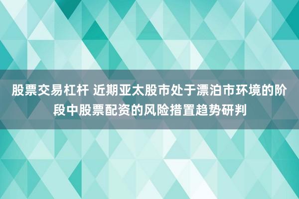 股票交易杠杆 近期亚太股市处于漂泊市环境的阶段中股票配资的风险措置趋势研判