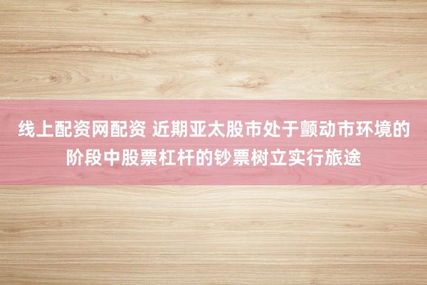 线上配资网配资 近期亚太股市处于颤动市环境的阶段中股票杠杆的钞票树立实行旅途