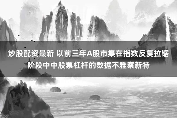 炒股配资最新 以前三年A股市集在指数反复拉锯阶段中中股票杠杆的数据不雅察新特