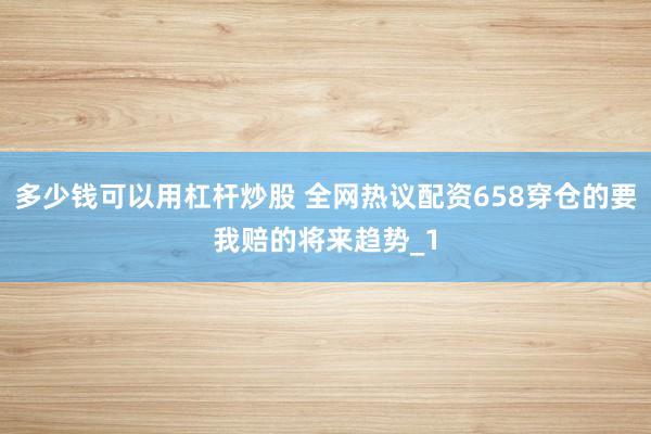 多少钱可以用杠杆炒股 全网热议配资658穿仓的要我赔的将来趋势_1