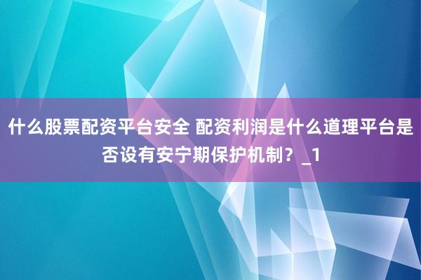 什么股票配资平台安全 配资利润是什么道理平台是否设有安宁期保护机制？_1