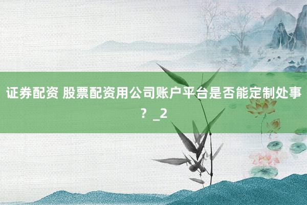 证券配资 股票配资用公司账户平台是否能定制处事？_2