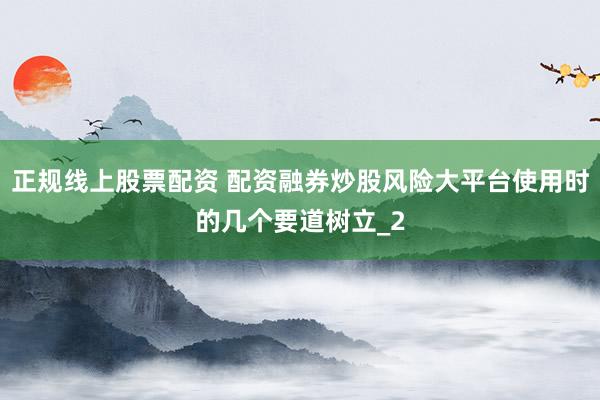 正规线上股票配资 配资融券炒股风险大平台使用时的几个要道树立_2