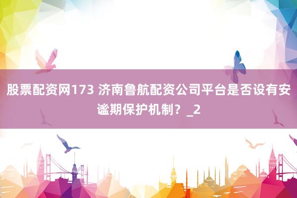 股票配资网173 济南鲁航配资公司平台是否设有安谧期保护机制?_2