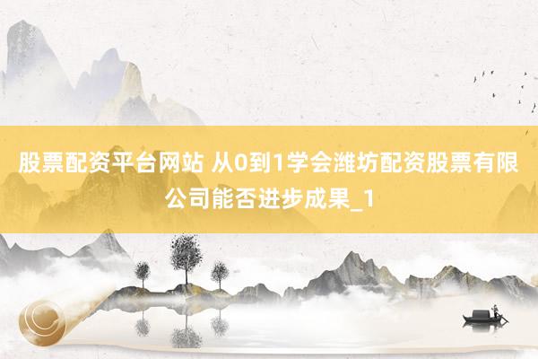 股票配资平台网站 从0到1学会潍坊配资股票有限公司能否进步成果_1